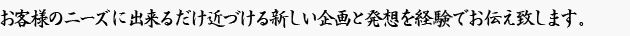各業種をわかりやすく、低価格で。
お客様のニーズに出来るだけ近づける新しい企画と発想を裏付ける経験でお応えします。